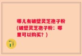 哪儿有破壁灵芝孢子粉(破壁灵芝孢子粉：哪里可以购买？)