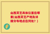 山西灵芝具体位置在哪里(山西灵芝产地及详细分布地点在何处？)