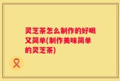 灵芝茶怎么制作的好喝又简单(制作美味简单的灵芝茶)