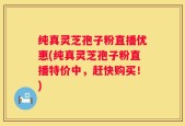 纯真灵芝孢子粉直播优惠(纯真灵芝孢子粉直播特价中，赶快购买！)