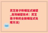 灵芝孢子粉碾压式破壁_高效破壁技术：灵芝孢子粉的全新碾压式处理方法)