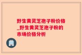 野生黄灵芝孢子粉价格_野生黄灵芝孢子粉的市场价格分析