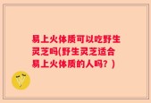易上火体质可以吃野生灵芝吗(野生灵芝适合易上火体质的人吗？)