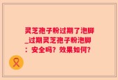 灵芝孢子粉过期了泡脚_过期灵芝孢子粉泡脚：安全吗？效果如何？