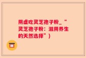 阴虚吃灵芝孢子粉_“灵芝孢子粉：滋阴养生的天然选择”)