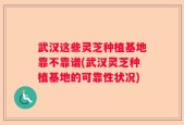 武汉这些灵芝种植基地靠不靠谱(武汉灵芝种植基地的可靠性状况)