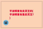 平湖哪里有卖灵芝的(平湖哪里有售卖灵芝？)
