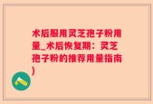术后服用灵芝孢子粉用量_术后恢复期：灵芝孢子粉的推荐用量指南)
