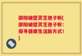邵阳破壁灵芝孢子粉(邵阳破壁灵芝孢子粉：探寻健康生活新方式！)