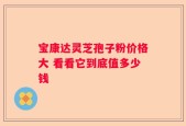 宝康达灵芝孢子粉价格大 看看它到底值多少钱