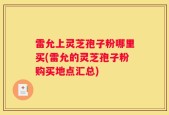 雷允上灵芝孢子粉哪里买(雷允的灵芝孢子粉购买地点汇总)