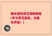 断木栽培灵芝视频教程(学习灵芝栽培，从断木开始！)
