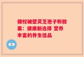 健权破壁灵芝孢子粉胶囊：健康新选择 营养丰富的养生佳品