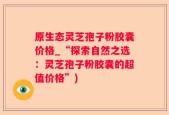原生态灵芝孢子粉胶囊价格_“探索自然之选：灵芝孢子粉胶囊的超值价格”)