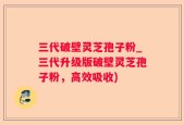 三代破壁灵芝孢子粉_三代升级版破壁灵芝孢子粉，高效吸收)