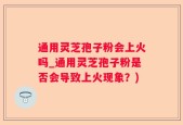 通用灵芝孢子粉会上火吗_通用灵芝孢子粉是否会导致上火现象？)