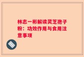 林志一彬解读灵芝孢子粉：功效作用与食用注意事项