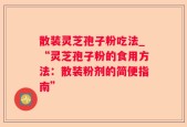 散装灵芝孢子粉吃法_“灵芝孢子粉的食用方法：散装粉剂的简便指南”