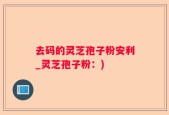 去码的灵芝孢子粉安利_灵芝孢子粉：)