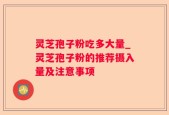 灵芝孢子粉吃多大量_灵芝孢子粉的推荐摄入量及注意事项