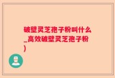 破壁灵芝孢子粉叫什么_高效破壁灵芝孢子粉)