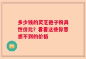 多少钱的灵芝孢子粉具性价比？看看这些你意想不到的价格