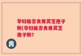 孕妇能否食用灵芝孢子粉(孕妇能否食用灵芝孢子粉？