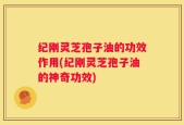 纪刚灵芝孢子油的功效作用(纪刚灵芝孢子油的神奇功效)