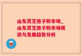 山东灵芝孢子粉市场_山东灵芝孢子粉市场现状与发展趋势分析