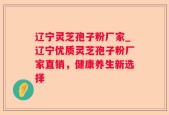 辽宁灵芝孢子粉厂家_辽宁优质灵芝孢子粉厂家直销，健康养生新选择