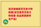 诺芝康破壁灵芝孢子粉胶囊(诺芝康灵芝孢子粉胶囊-高品质健康养生产品)