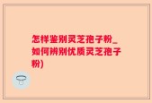怎样鉴别灵芝孢子粉_如何辨别优质灵芝孢子粉)