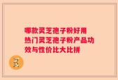 哪款灵芝孢子粉好用 热门灵芝孢子粉产品功效与性价比大比拼