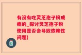 有没有吃灵芝孢子粉成瘾的_探讨灵芝孢子粉使用是否会导致依赖性问题)