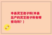 丰县灵芝孢子粉(丰县出产的灵芝孢子粉有哪些功效？)