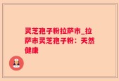 灵芝孢子粉拉萨市_拉萨市灵芝孢子粉：天然健康
