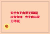 天然太岁肉灵芝玛瑙(珍贵食材：太岁肉与灵芝玛瑙)