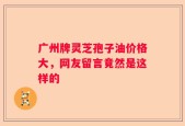 广州牌灵芝孢子油价格大，网友留言竟然是这样的
