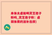 身体太虚能喝灵芝孢子粉吗_灵芝孢子粉：虚弱体质的滋补选择)