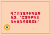 吃了灵芝孢子粉后全身发热_“灵芝孢子粉引发全身发热现象探讨”
