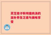 灵芝孢子粉炖猪肉汤的滋补养生之道与美味享受