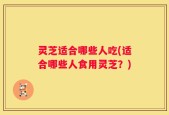 灵芝适合哪些人吃(适合哪些人食用灵芝？)