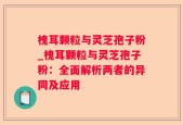 槐耳颗粒与灵芝孢子粉_槐耳颗粒与灵芝孢子粉：全面解析两者的异同及应用