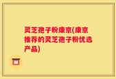 灵芝孢子粉康京(康京推荐的灵芝孢子粉优选产品)