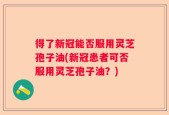 得了新冠能否服用灵芝孢子油(新冠患者可否服用灵芝孢子油？)