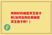 辨别好的破壁灵芝孢子粉(如何选购优质破壁灵芝孢子粉？)