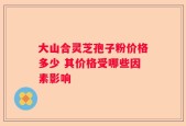 大山合灵芝孢子粉价格多少 其价格受哪些因素影响