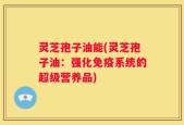 灵芝孢子油能(灵芝孢子油：强化免疫系统的超级营养品)