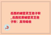 岳西的破壁灵芝孢子粉_岳西优质破壁灵芝孢子粉：高效吸收