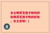 女士喝灵芝孢子粉的好处喝灵芝孢子粉的好处，女士必知！)